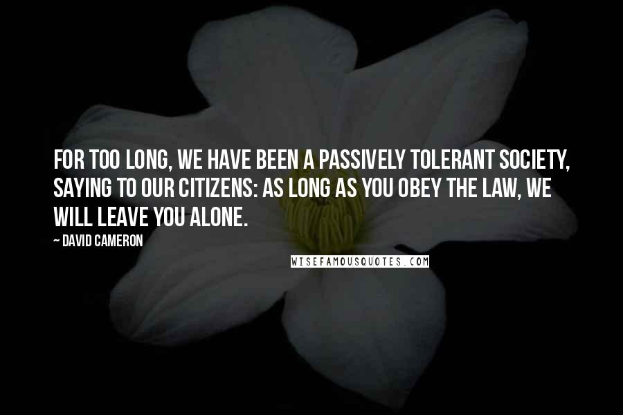 David Cameron Quotes: For too long, we have been a passively tolerant society, saying to our citizens: as long as you obey the law, we will leave you alone.