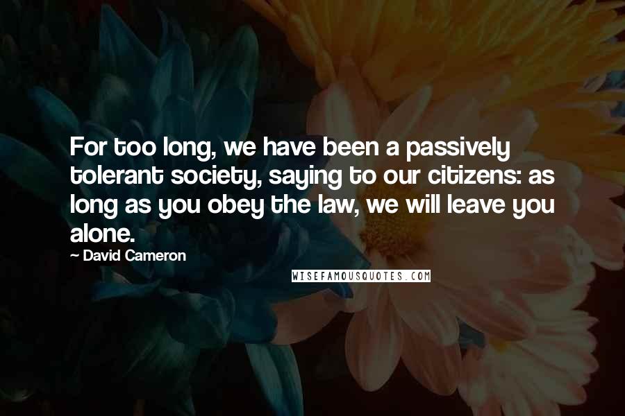 David Cameron Quotes: For too long, we have been a passively tolerant society, saying to our citizens: as long as you obey the law, we will leave you alone.