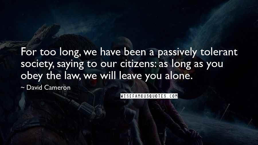 David Cameron Quotes: For too long, we have been a passively tolerant society, saying to our citizens: as long as you obey the law, we will leave you alone.