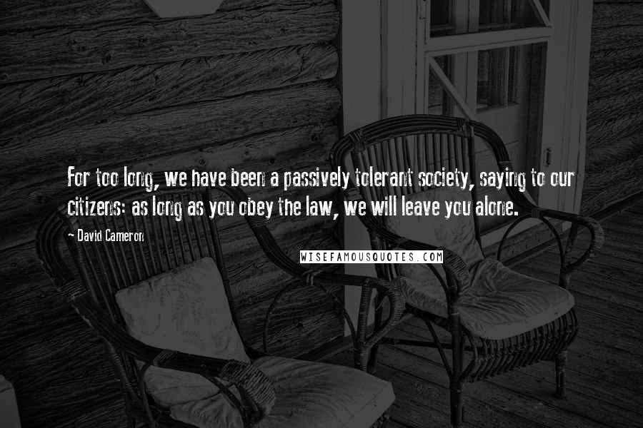 David Cameron Quotes: For too long, we have been a passively tolerant society, saying to our citizens: as long as you obey the law, we will leave you alone.