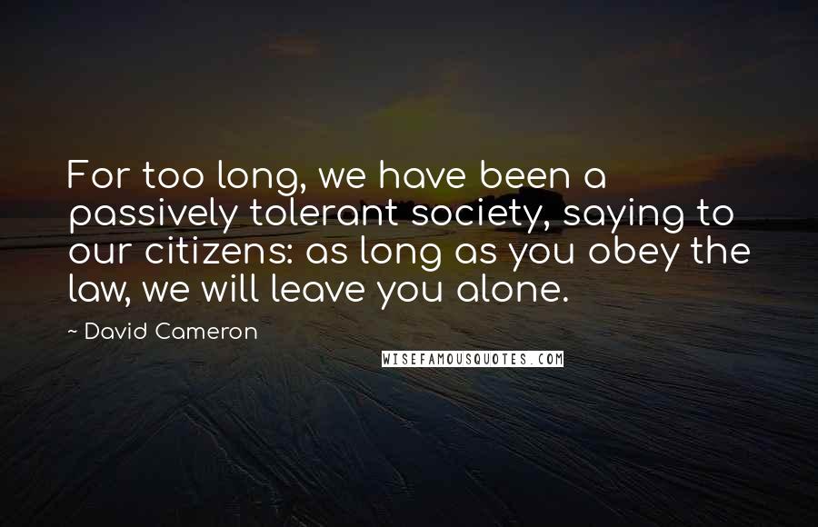 David Cameron Quotes: For too long, we have been a passively tolerant society, saying to our citizens: as long as you obey the law, we will leave you alone.