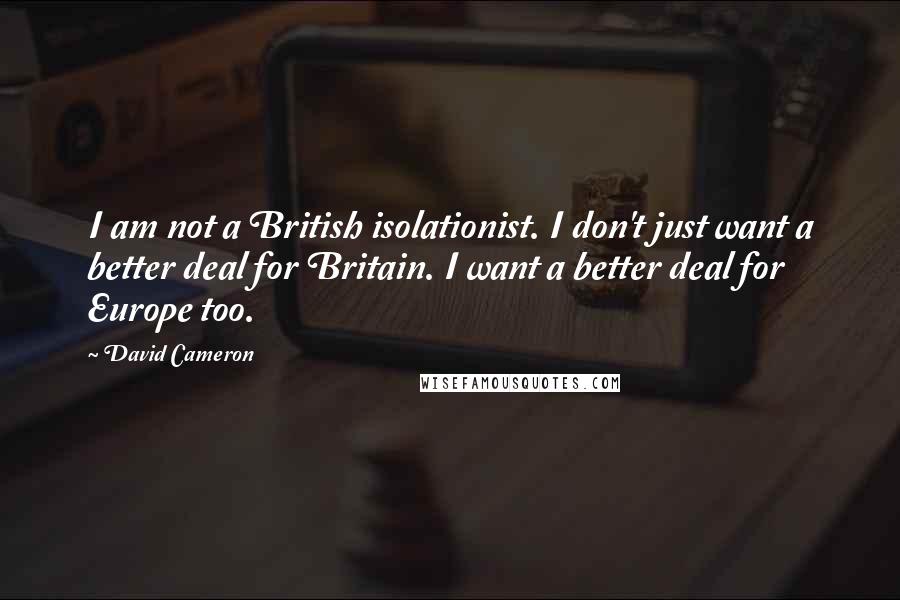 David Cameron Quotes: I am not a British isolationist. I don't just want a better deal for Britain. I want a better deal for Europe too.