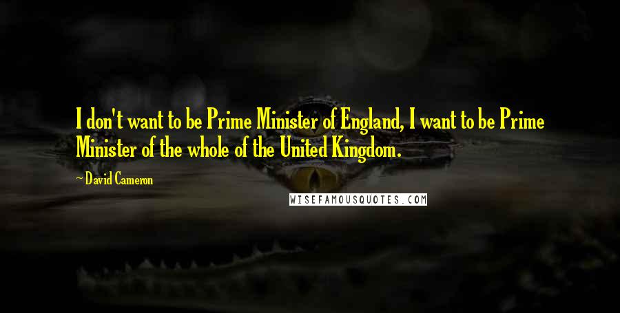David Cameron Quotes: I don't want to be Prime Minister of England, I want to be Prime Minister of the whole of the United Kingdom.