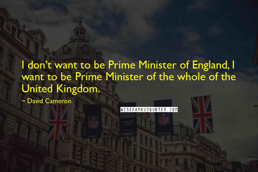 David Cameron Quotes: I don't want to be Prime Minister of England, I want to be Prime Minister of the whole of the United Kingdom.