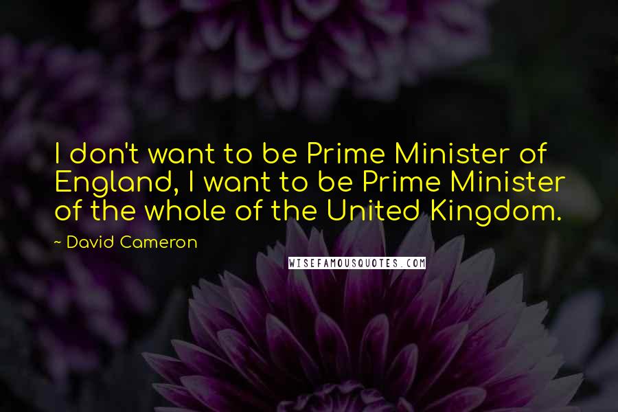 David Cameron Quotes: I don't want to be Prime Minister of England, I want to be Prime Minister of the whole of the United Kingdom.