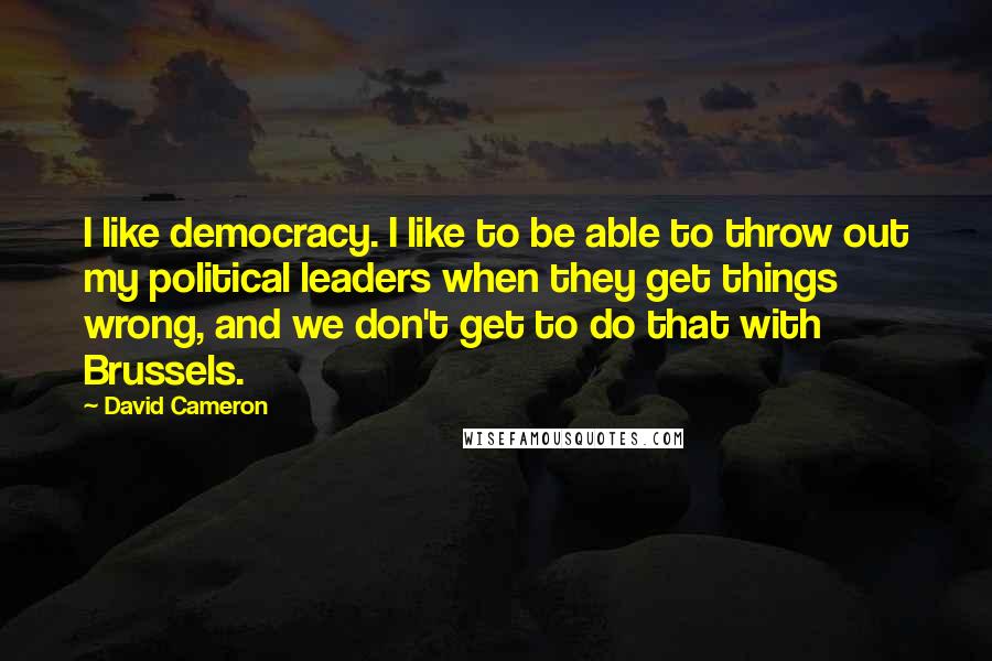 David Cameron Quotes: I like democracy. I like to be able to throw out my political leaders when they get things wrong, and we don't get to do that with Brussels.