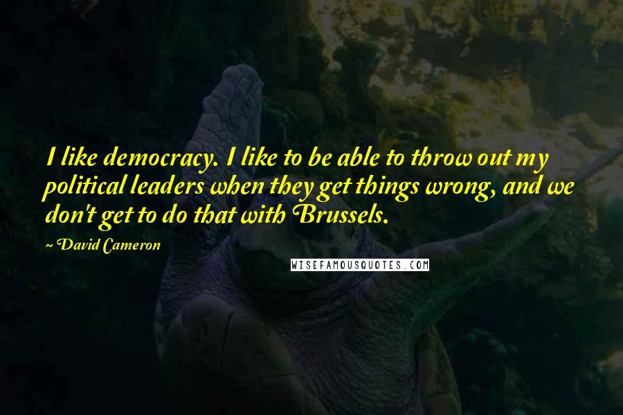 David Cameron Quotes: I like democracy. I like to be able to throw out my political leaders when they get things wrong, and we don't get to do that with Brussels.