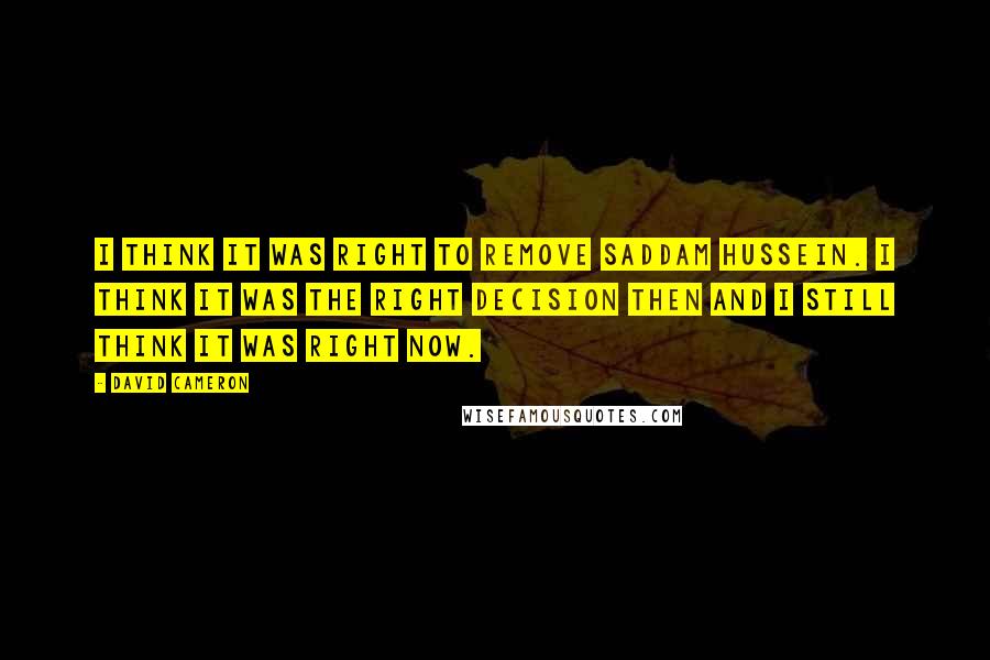 David Cameron Quotes: I think it was right to remove Saddam Hussein. I think it was the right decision then and I still think it was right now.