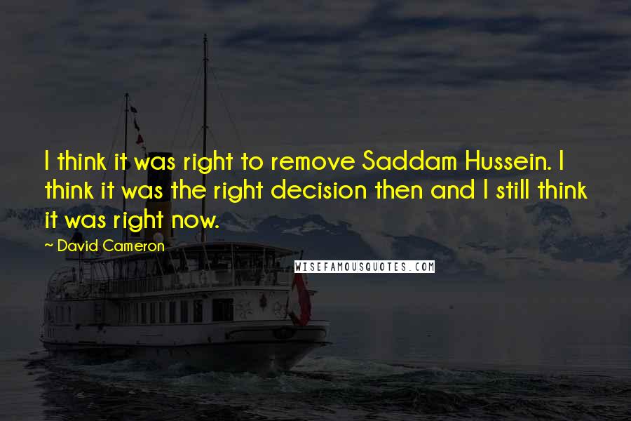 David Cameron Quotes: I think it was right to remove Saddam Hussein. I think it was the right decision then and I still think it was right now.