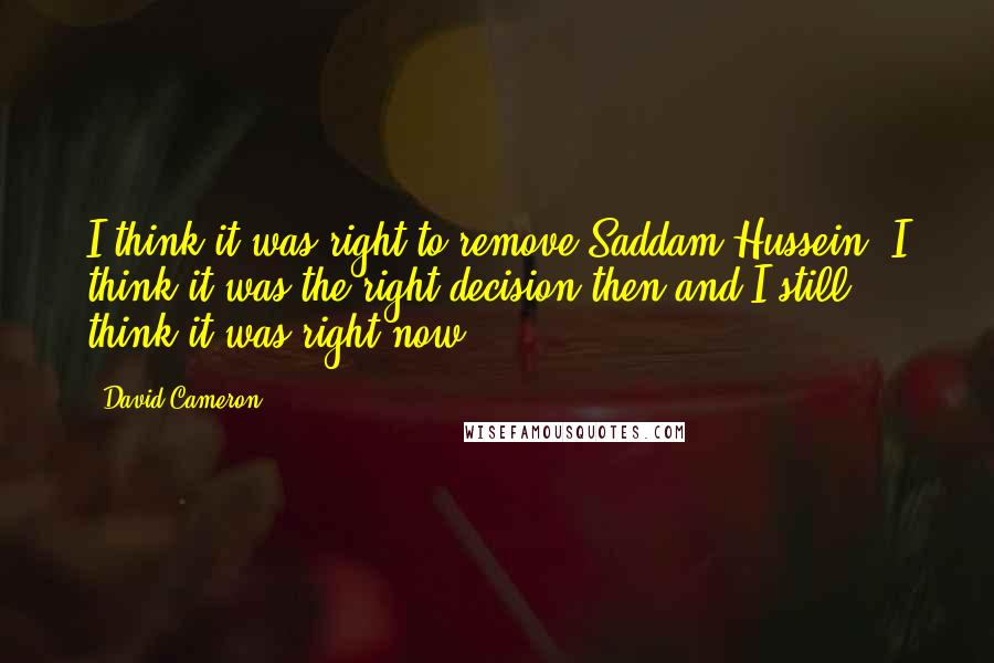 David Cameron Quotes: I think it was right to remove Saddam Hussein. I think it was the right decision then and I still think it was right now.