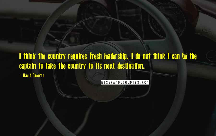 David Cameron Quotes: I think the country requires fresh leadership. I do not think I can be the captain to take the country to its next destination.