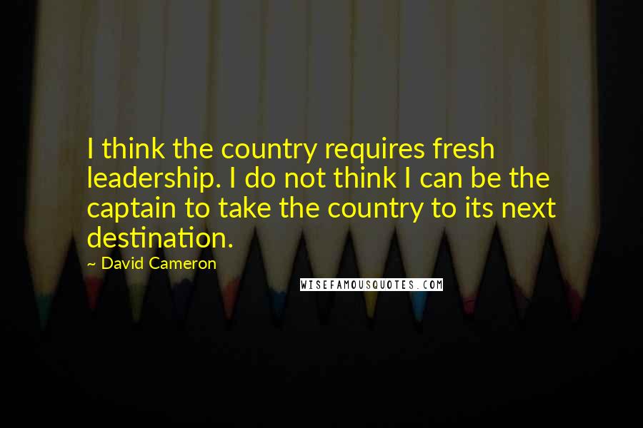 David Cameron Quotes: I think the country requires fresh leadership. I do not think I can be the captain to take the country to its next destination.