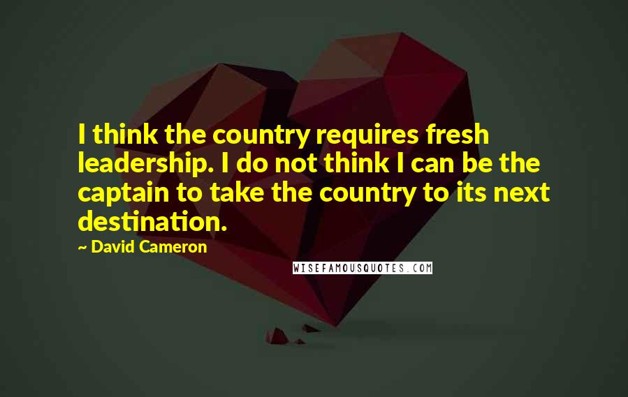 David Cameron Quotes: I think the country requires fresh leadership. I do not think I can be the captain to take the country to its next destination.