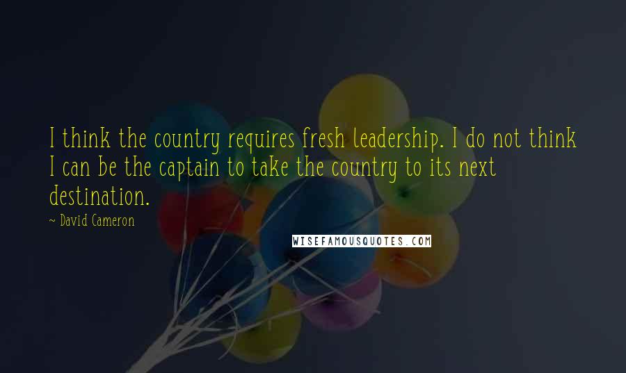 David Cameron Quotes: I think the country requires fresh leadership. I do not think I can be the captain to take the country to its next destination.