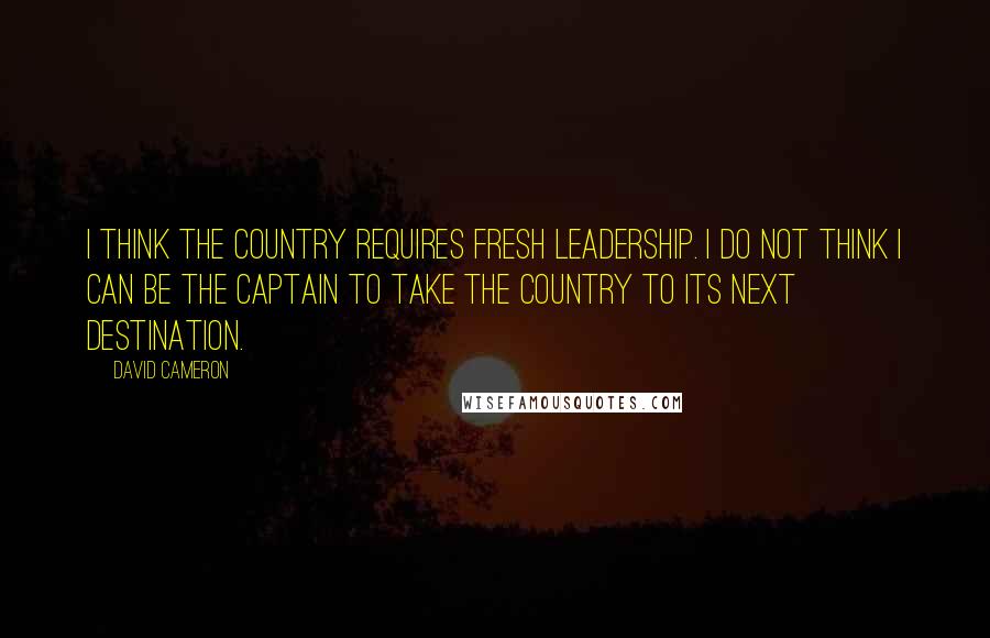 David Cameron Quotes: I think the country requires fresh leadership. I do not think I can be the captain to take the country to its next destination.