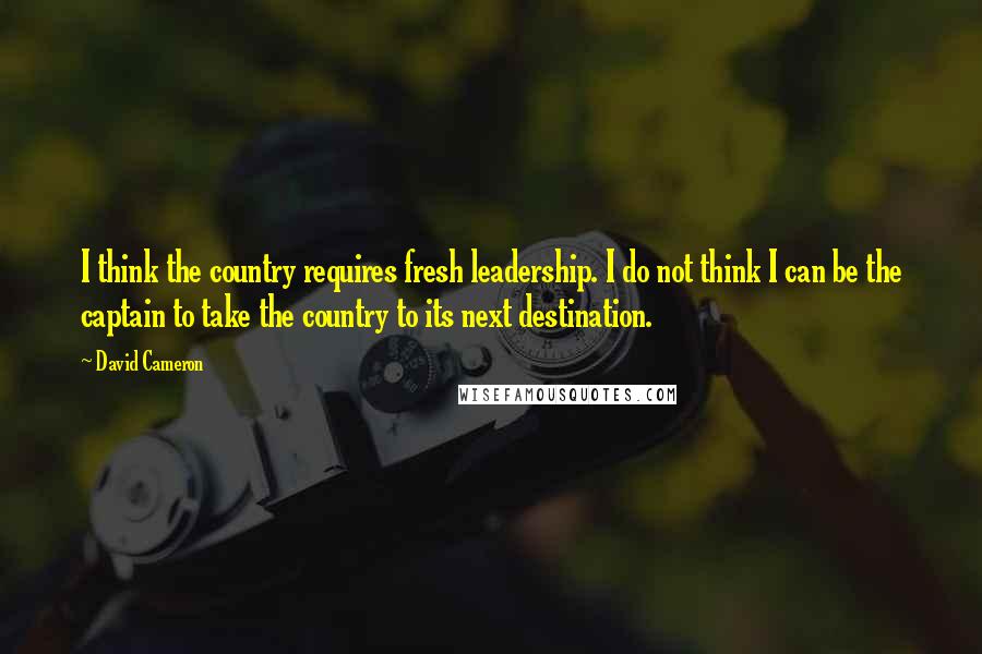 David Cameron Quotes: I think the country requires fresh leadership. I do not think I can be the captain to take the country to its next destination.