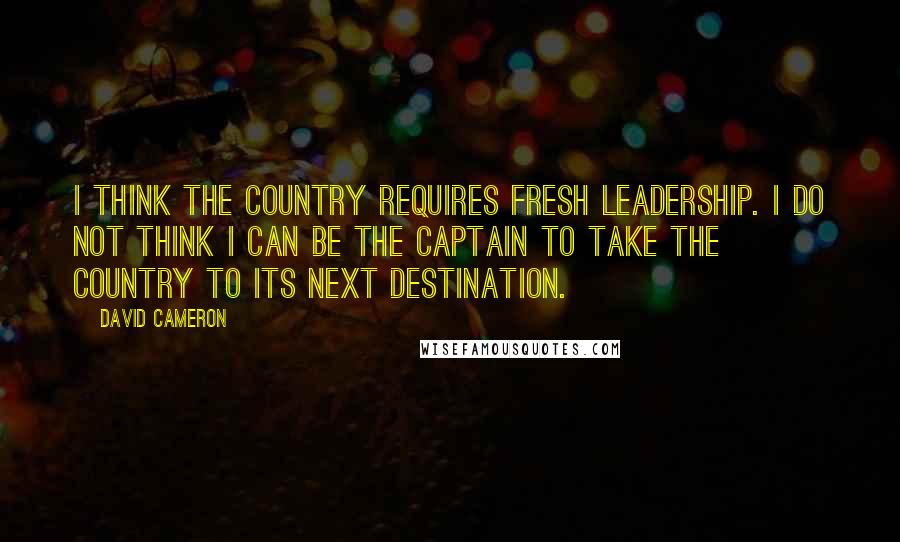 David Cameron Quotes: I think the country requires fresh leadership. I do not think I can be the captain to take the country to its next destination.