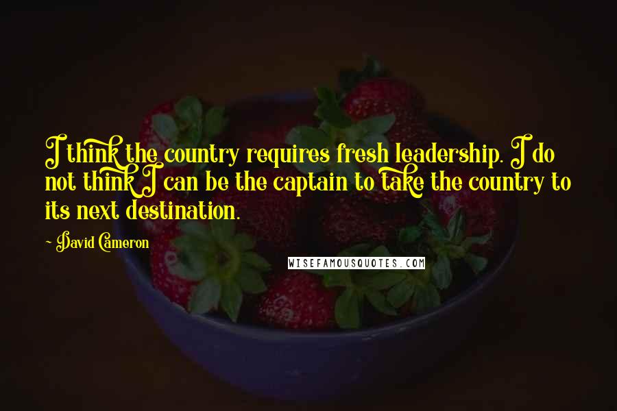 David Cameron Quotes: I think the country requires fresh leadership. I do not think I can be the captain to take the country to its next destination.