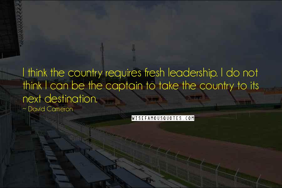 David Cameron Quotes: I think the country requires fresh leadership. I do not think I can be the captain to take the country to its next destination.