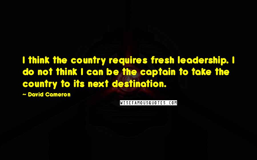 David Cameron Quotes: I think the country requires fresh leadership. I do not think I can be the captain to take the country to its next destination.