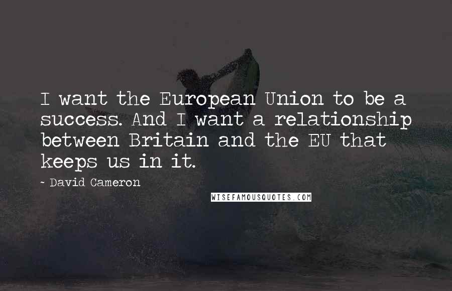 David Cameron Quotes: I want the European Union to be a success. And I want a relationship between Britain and the EU that keeps us in it.