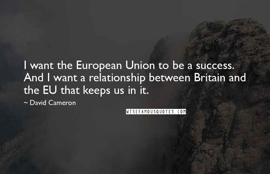 David Cameron Quotes: I want the European Union to be a success. And I want a relationship between Britain and the EU that keeps us in it.