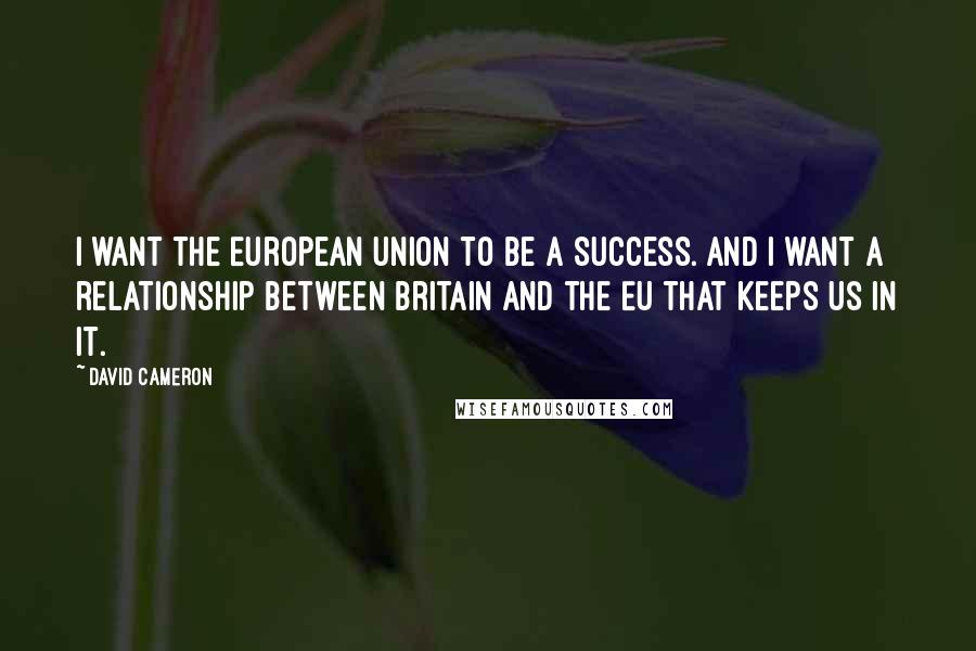 David Cameron Quotes: I want the European Union to be a success. And I want a relationship between Britain and the EU that keeps us in it.