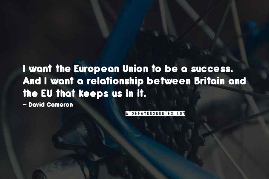 David Cameron Quotes: I want the European Union to be a success. And I want a relationship between Britain and the EU that keeps us in it.