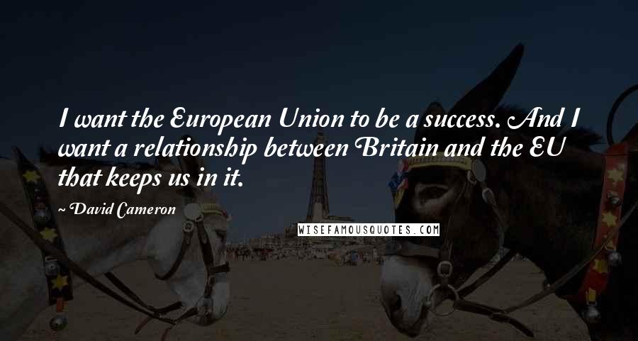 David Cameron Quotes: I want the European Union to be a success. And I want a relationship between Britain and the EU that keeps us in it.