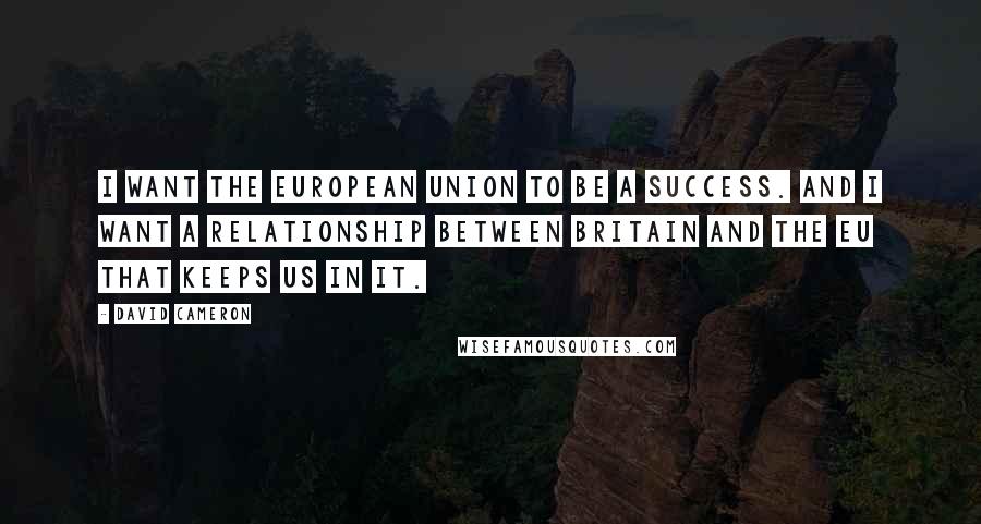 David Cameron Quotes: I want the European Union to be a success. And I want a relationship between Britain and the EU that keeps us in it.