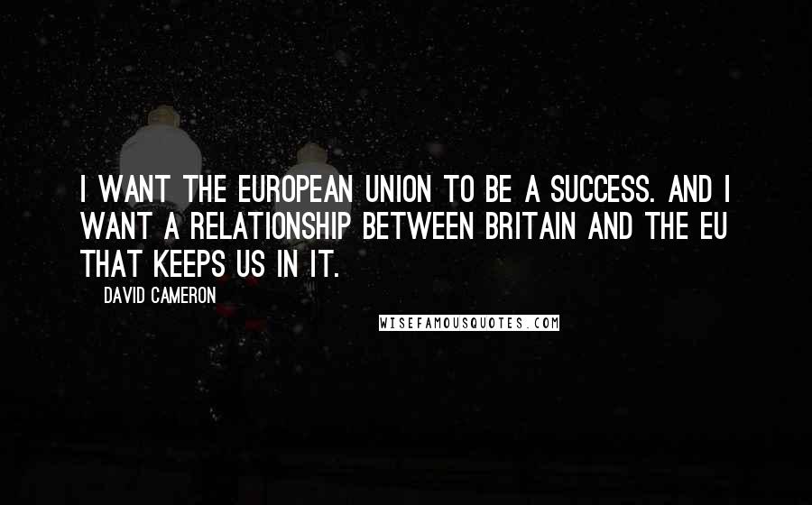 David Cameron Quotes: I want the European Union to be a success. And I want a relationship between Britain and the EU that keeps us in it.