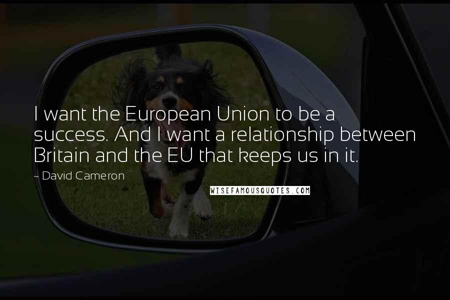 David Cameron Quotes: I want the European Union to be a success. And I want a relationship between Britain and the EU that keeps us in it.