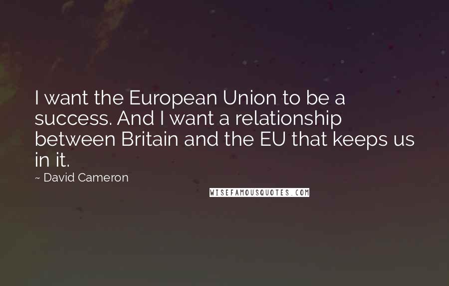 David Cameron Quotes: I want the European Union to be a success. And I want a relationship between Britain and the EU that keeps us in it.