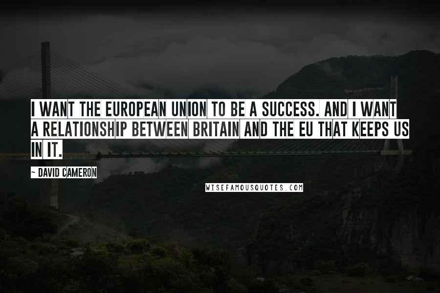 David Cameron Quotes: I want the European Union to be a success. And I want a relationship between Britain and the EU that keeps us in it.