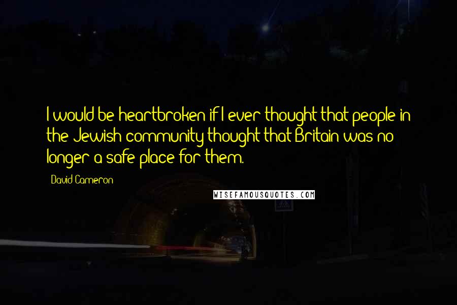 David Cameron Quotes: I would be heartbroken if I ever thought that people in the Jewish community thought that Britain was no longer a safe place for them.