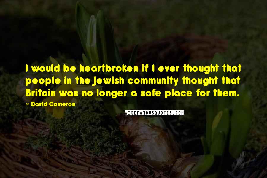 David Cameron Quotes: I would be heartbroken if I ever thought that people in the Jewish community thought that Britain was no longer a safe place for them.