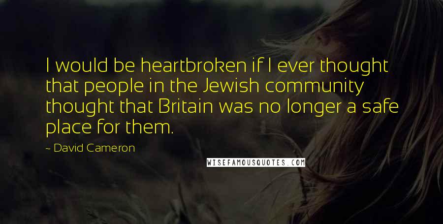 David Cameron Quotes: I would be heartbroken if I ever thought that people in the Jewish community thought that Britain was no longer a safe place for them.