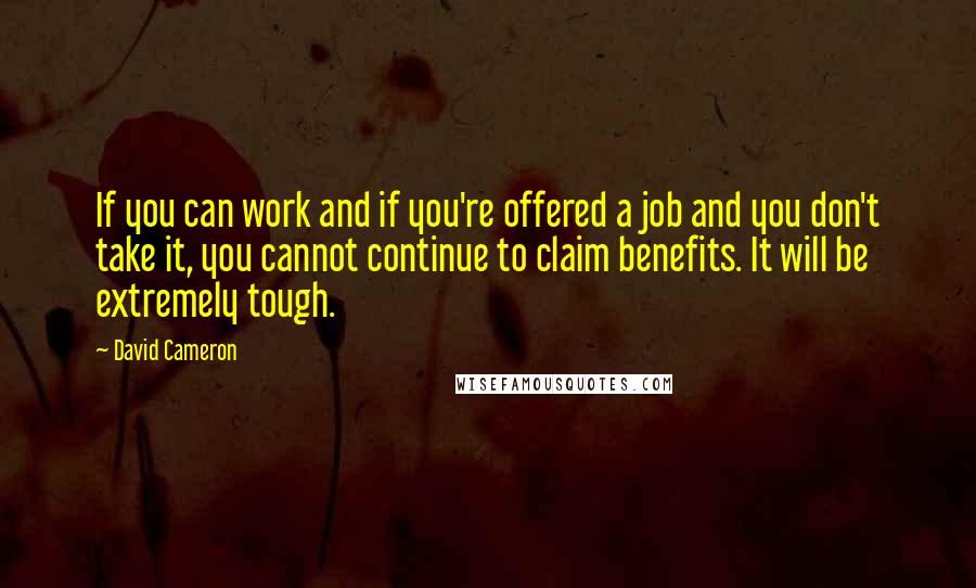 David Cameron Quotes: If you can work and if you're offered a job and you don't take it, you cannot continue to claim benefits. It will be extremely tough.