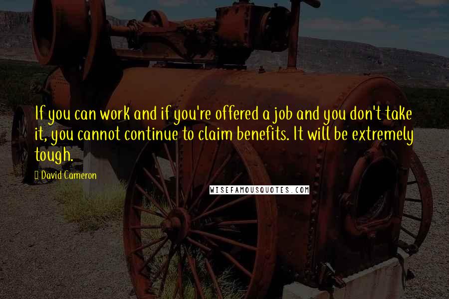 David Cameron Quotes: If you can work and if you're offered a job and you don't take it, you cannot continue to claim benefits. It will be extremely tough.