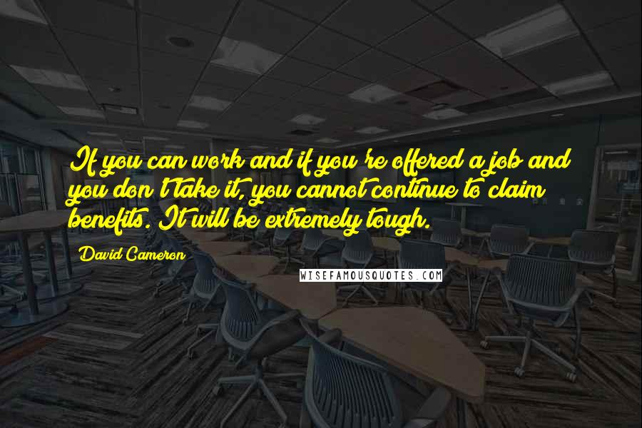 David Cameron Quotes: If you can work and if you're offered a job and you don't take it, you cannot continue to claim benefits. It will be extremely tough.