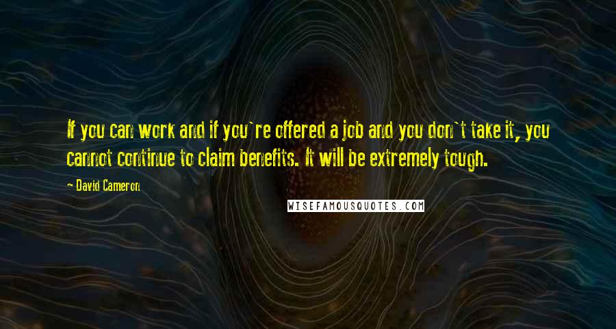 David Cameron Quotes: If you can work and if you're offered a job and you don't take it, you cannot continue to claim benefits. It will be extremely tough.