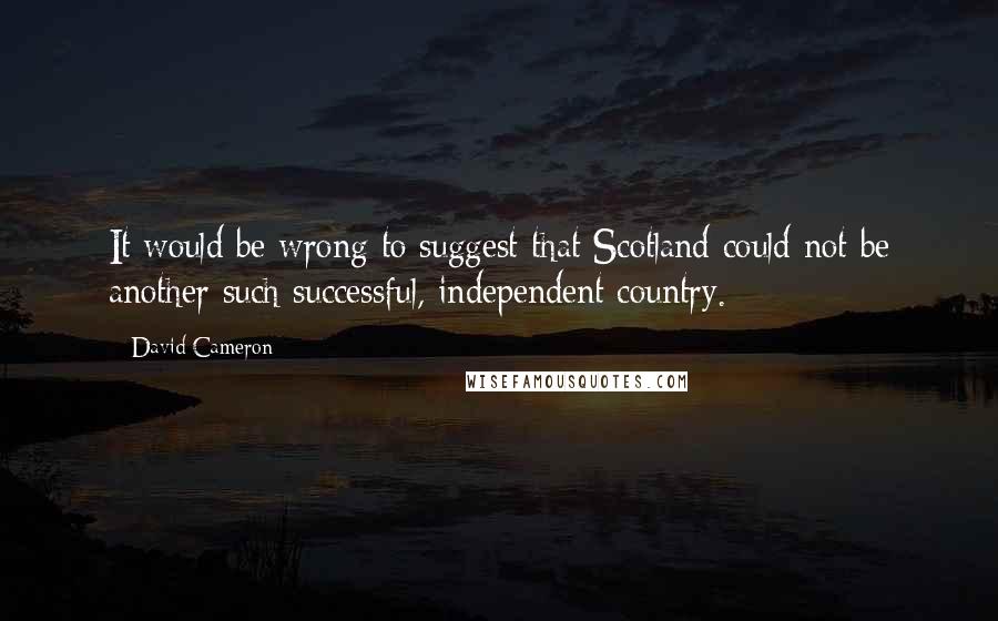 David Cameron Quotes: It would be wrong to suggest that Scotland could not be another such successful, independent country.