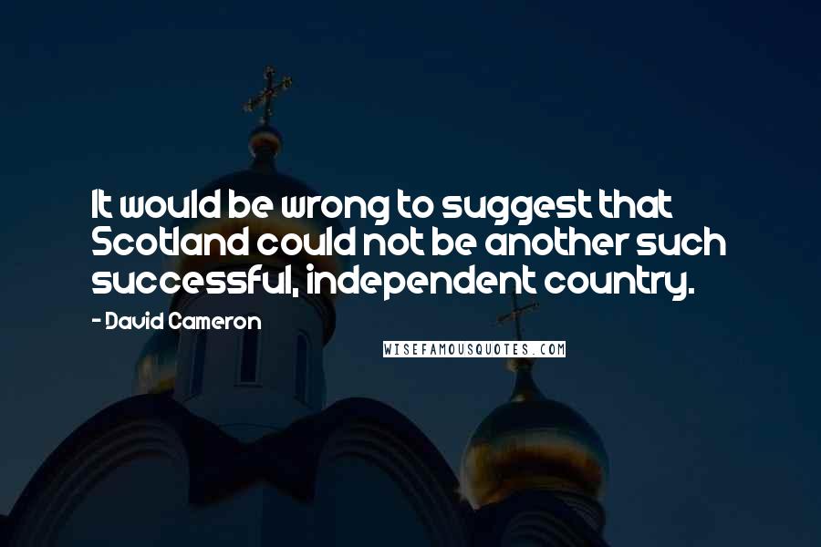 David Cameron Quotes: It would be wrong to suggest that Scotland could not be another such successful, independent country.