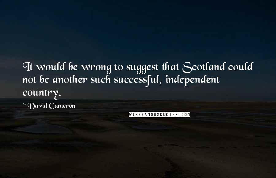 David Cameron Quotes: It would be wrong to suggest that Scotland could not be another such successful, independent country.