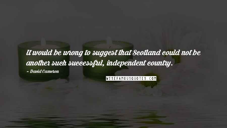 David Cameron Quotes: It would be wrong to suggest that Scotland could not be another such successful, independent country.