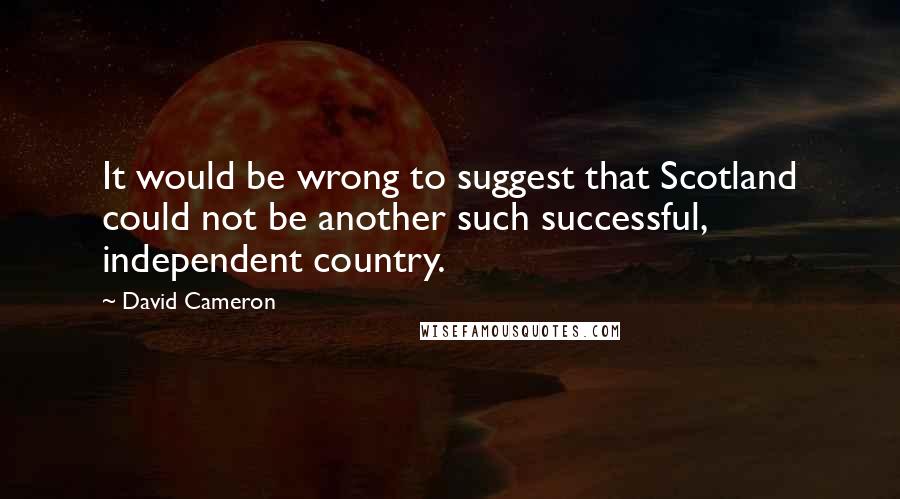 David Cameron Quotes: It would be wrong to suggest that Scotland could not be another such successful, independent country.