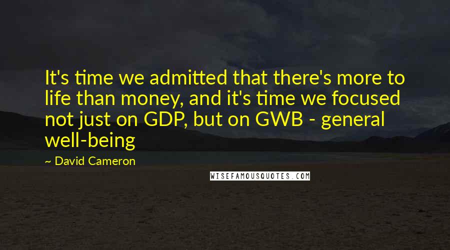 David Cameron Quotes: It's time we admitted that there's more to life than money, and it's time we focused not just on GDP, but on GWB - general well-being