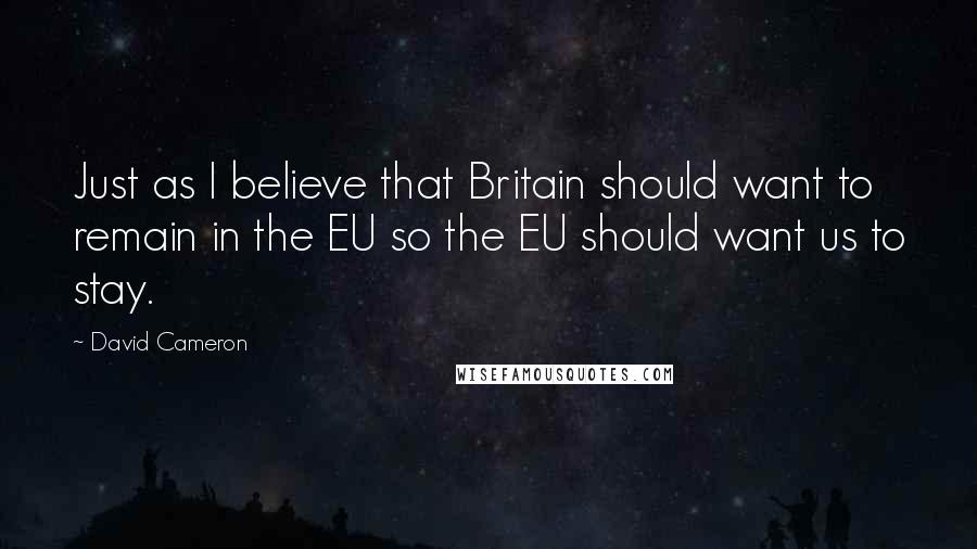 David Cameron Quotes: Just as I believe that Britain should want to remain in the EU so the EU should want us to stay.