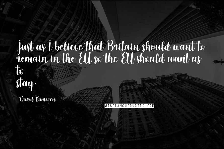 David Cameron Quotes: Just as I believe that Britain should want to remain in the EU so the EU should want us to stay.