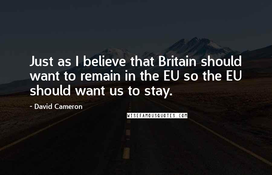 David Cameron Quotes: Just as I believe that Britain should want to remain in the EU so the EU should want us to stay.